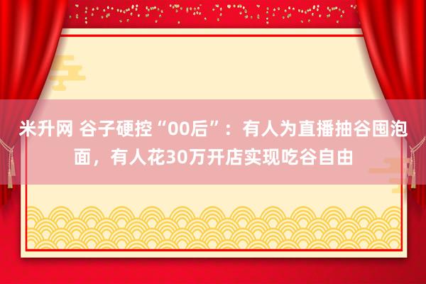 米升网 谷子硬控“00后”：有人为直播抽谷囤泡面，有人花30万开店实现吃谷自由