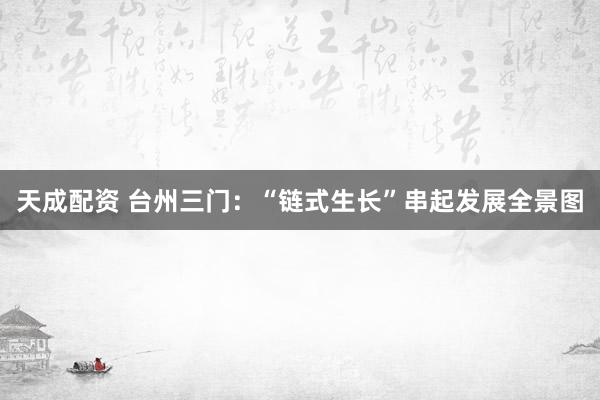 天成配资 台州三门：“链式生长”串起发展全景图