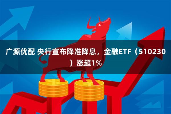 广源优配 央行宣布降准降息，金融ETF（510230）涨超1%