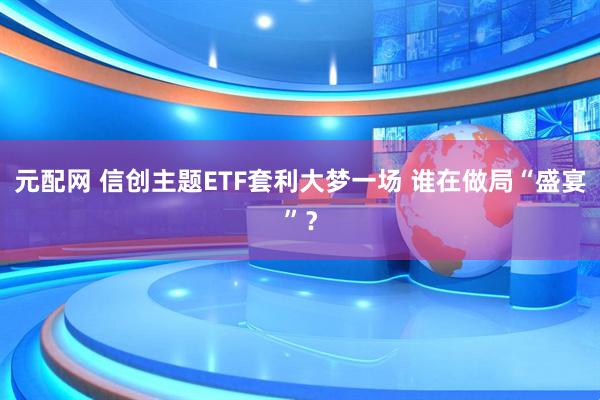 元配网 信创主题ETF套利大梦一场 谁在做局“盛宴”？
