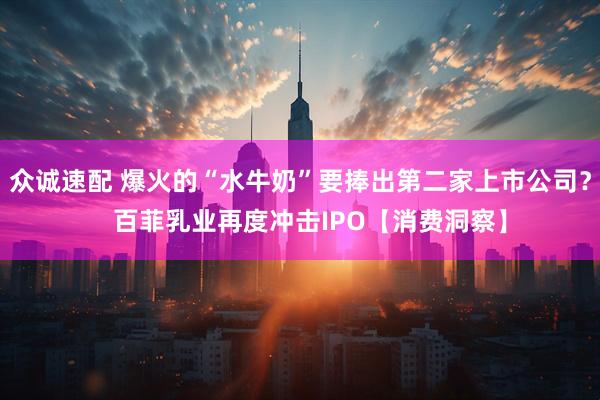 众诚速配 爆火的“水牛奶”要捧出第二家上市公司？   百菲乳业再度冲击IPO【消费洞察】