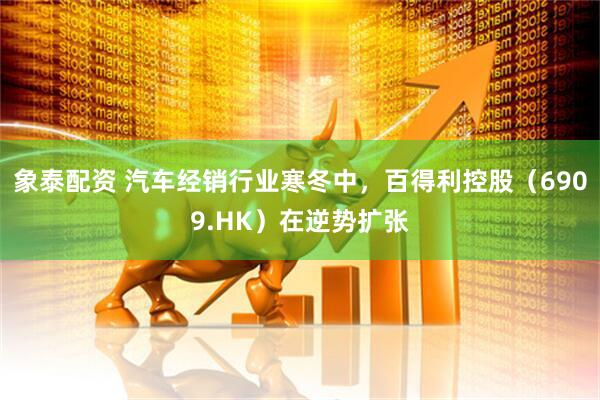 象泰配资 汽车经销行业寒冬中，百得利控股（6909.HK）在逆势扩张