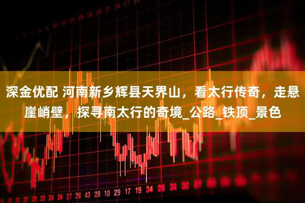 深金优配 河南新乡辉县天界山，看太行传奇，走悬崖峭壁，探寻南太行的奇境_公路_铁顶_景色