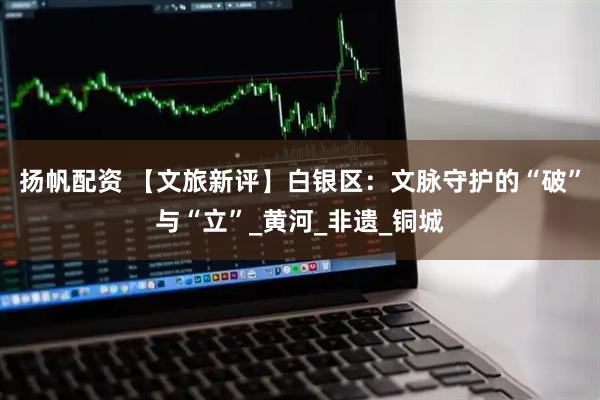 扬帆配资 【文旅新评】白银区：文脉守护的“破”与“立”_黄河_非遗_铜城
