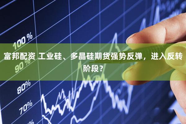 富邦配资 工业硅、多晶硅期货强势反弹，进入反转阶段？