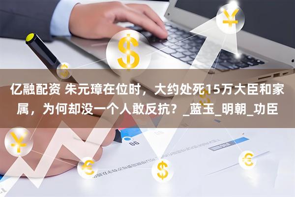 亿融配资 朱元璋在位时，大约处死15万大臣和家属，为何却没一个人敢反抗？_蓝玉_明朝_功臣