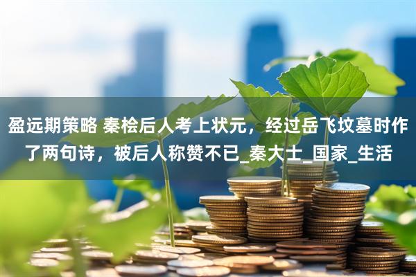 盈远期策略 秦桧后人考上状元，经过岳飞坟墓时作了两句诗，被后人称赞不已_秦大士_国家_生活