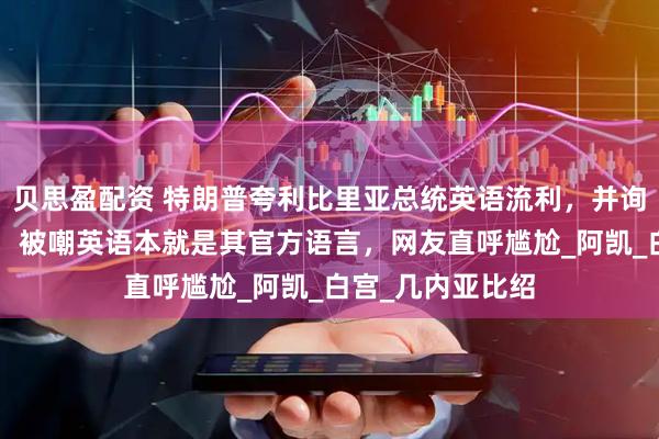 贝思盈配资 特朗普夸利比里亚总统英语流利，并询问“在哪学的”，被嘲英语本就是其官方语言，网友直呼尴尬_阿凯_白宫_几内亚比绍