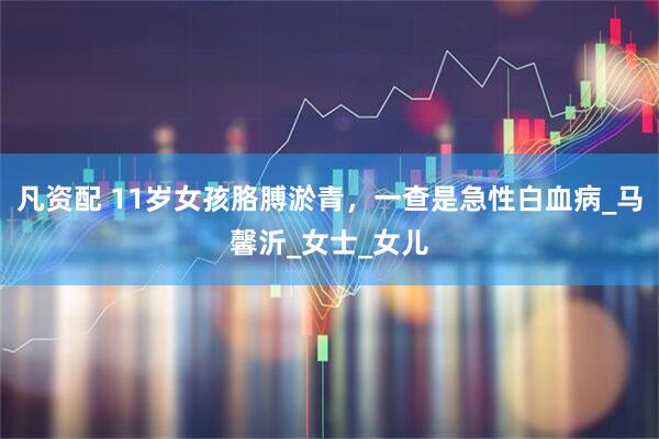 凡资配 11岁女孩胳膊淤青，一查是急性白血病_马馨沂_女士_女儿