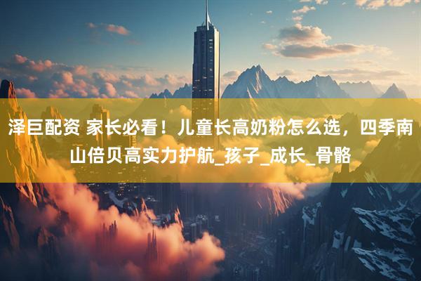泽巨配资 家长必看！儿童长高奶粉怎么选，四季南山倍贝高实力护航_孩子_成长_骨骼