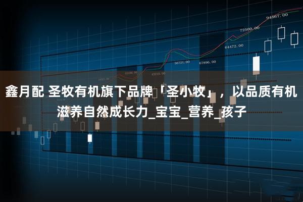 鑫月配 圣牧有机旗下品牌「圣小牧」，以品质有机滋养自然成长力_宝宝_营养_孩子