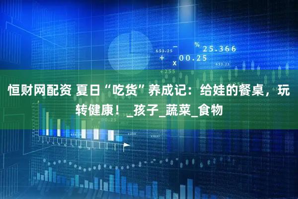恒财网配资 夏日“吃货”养成记：给娃的餐桌，玩转健康！_孩子_蔬菜_食物