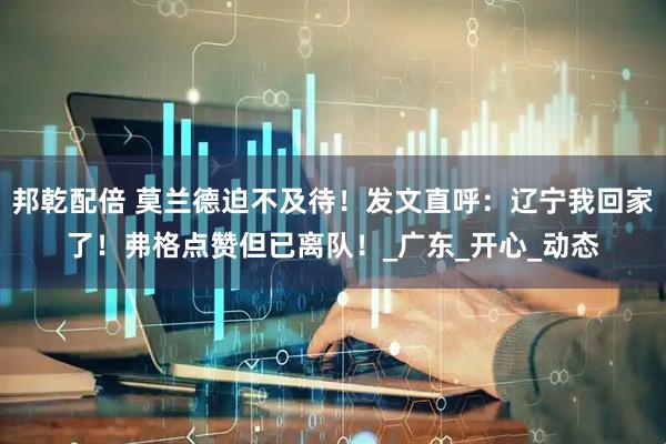 邦乾配倍 莫兰德迫不及待！发文直呼：辽宁我回家了！弗格点赞但已离队！_广东_开心_动态