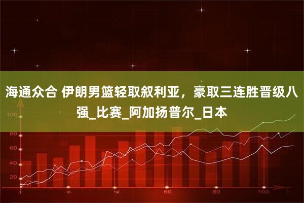 海通众合 伊朗男篮轻取叙利亚，豪取三连胜晋级八强_比赛_阿加扬普尔_日本