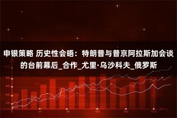 申银策略 历史性会晤：特朗普与普京阿拉斯加会谈的台前幕后_合作_尤里·乌沙科夫_俄罗斯