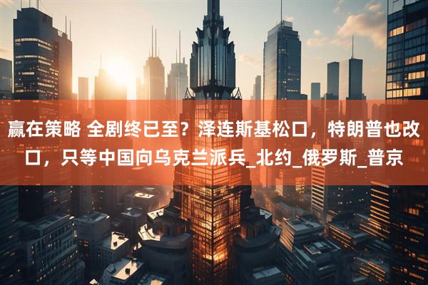 赢在策略 全剧终已至？泽连斯基松口，特朗普也改口，只等中国向乌克兰派兵_北约_俄罗斯_普京