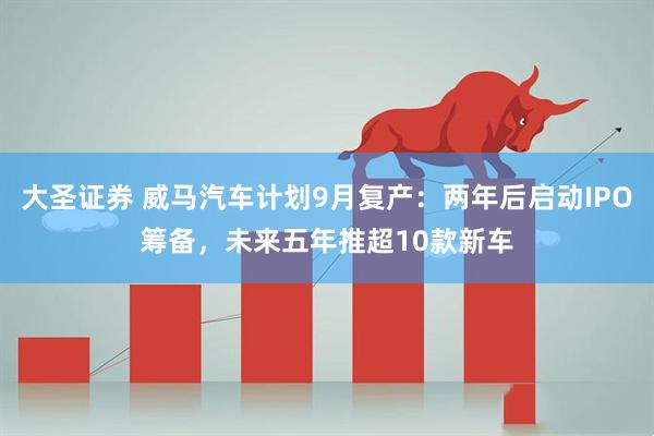 大圣证券 威马汽车计划9月复产：两年后启动IPO筹备，未来五年推超10款新车