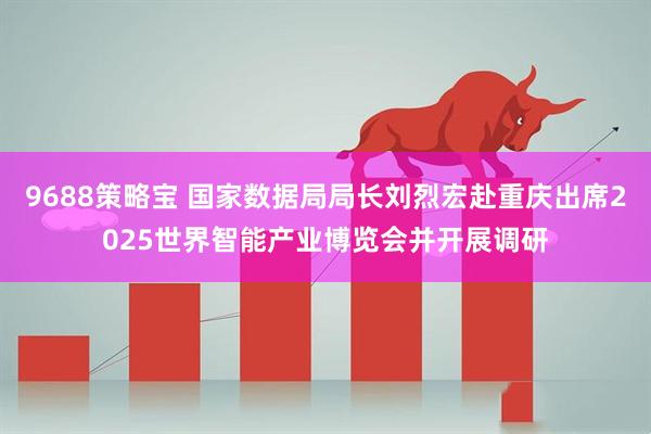 9688策略宝 国家数据局局长刘烈宏赴重庆出席2025世界智能产业博览会并开展调研