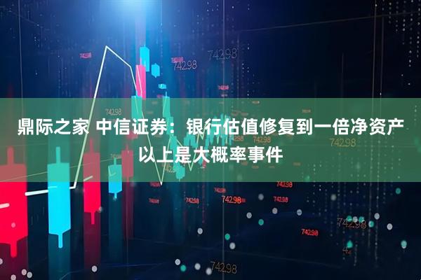 鼎际之家 中信证券：银行估值修复到一倍净资产以上是大概率事件