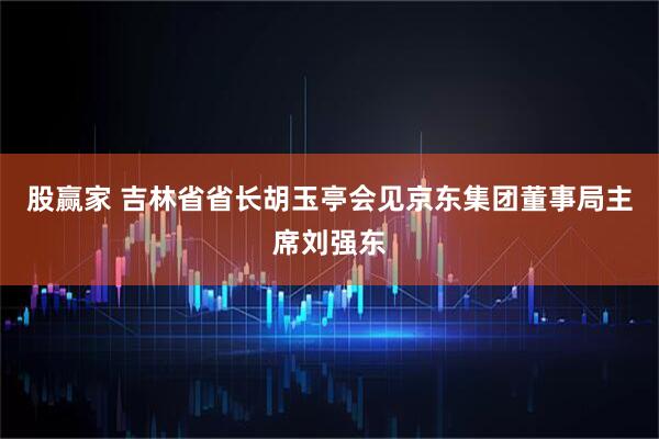 股赢家 吉林省省长胡玉亭会见京东集团董事局主席刘强东