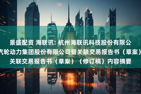 景盛配资 海联讯: 杭州海联讯科技股份有限公司换股吸收合并杭州汽轮动力集团股份有限公司暨关联交易报告书（草案）（修订稿）内容摘要