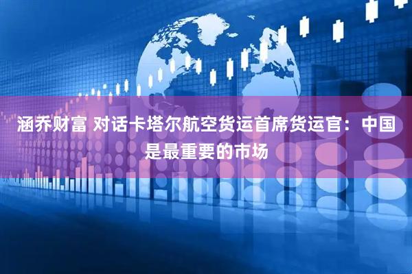 涵乔财富 对话卡塔尔航空货运首席货运官：中国是最重要的市场