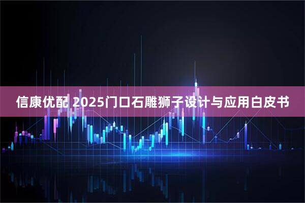 信康优配 2025门口石雕狮子设计与应用白皮书