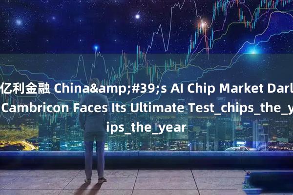 亿利金融 China&#39;s AI Chip Market Darling Cambricon Faces Its Ultimate Test_chips_the_year