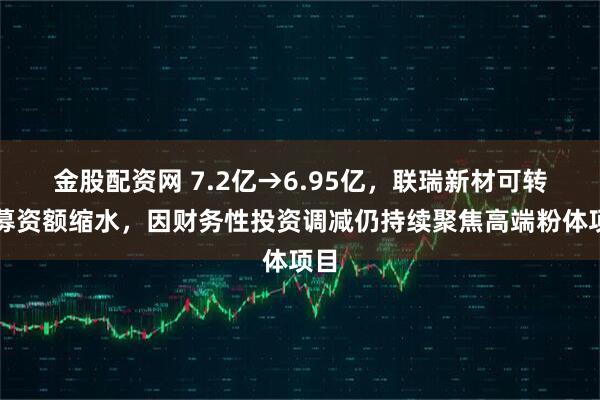 金股配资网 7.2亿→6.95亿，联瑞新材可转债募资额缩水，因财务性投资调减仍持续聚焦高端粉体项目