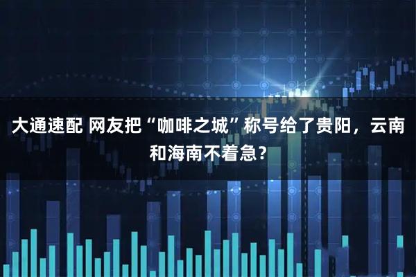 大通速配 网友把“咖啡之城”称号给了贵阳，云南和海南不着急？