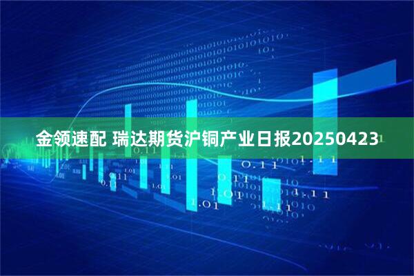 金领速配 瑞达期货沪铜产业日报20250423
