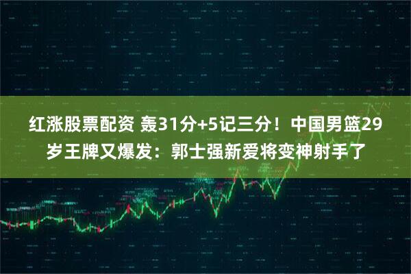 红涨股票配资 轰31分+5记三分！中国男篮29岁王牌又爆发：郭士强新爱将变神射手了