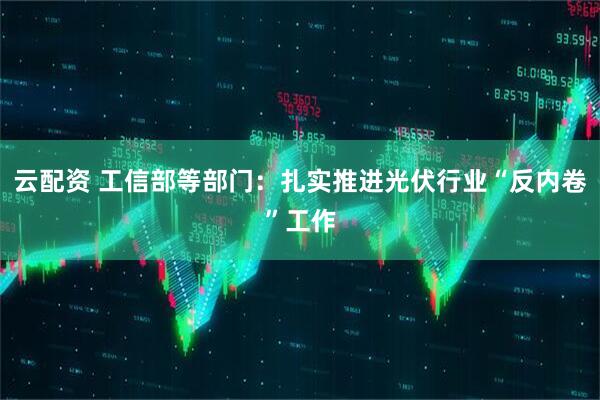 云配资 工信部等部门：扎实推进光伏行业“反内卷”工作