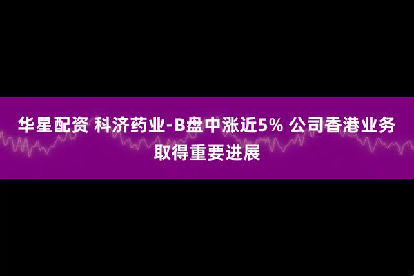 华星配资 科济药业-B盘中涨近5% 公司香港业务取得重要进展